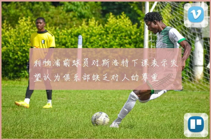 利物浦前球员对斯洛特下课表示失望认为俱乐部缺乏对人的尊重