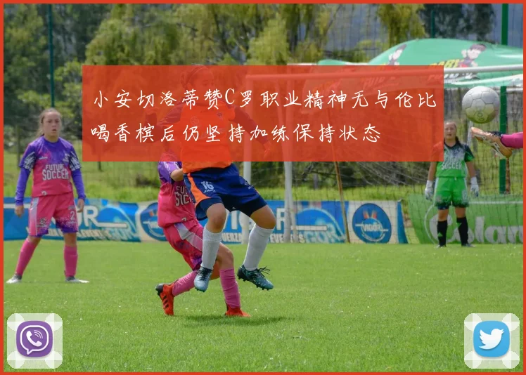 小安切洛蒂赞C罗职业精神无与伦比喝香槟后仍坚持加练保持状态