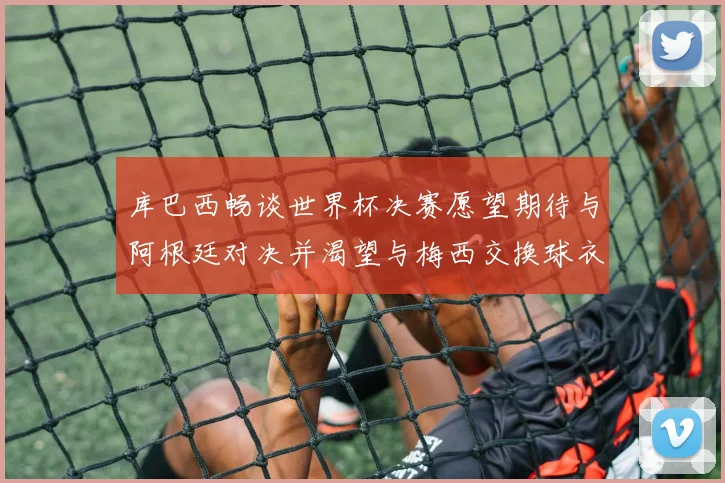 库巴西畅谈世界杯决赛愿望期待与阿根廷对决并渴望与梅西交换球衣