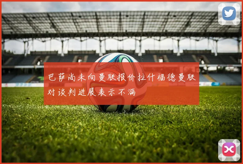 巴萨尚未向曼联报价拉什福德曼联对谈判进展表示不满