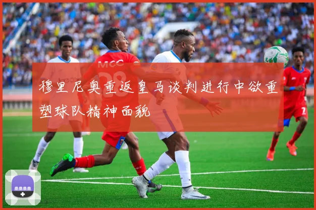 穆里尼奥重返皇马谈判进行中欲重塑球队精神面貌