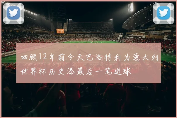 回顾12年前今天巴洛特利为意大利世界杯历史添最后一笔进球