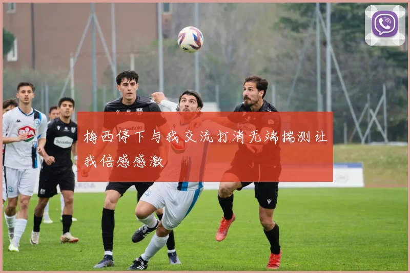 梅西停下与我交流打消无端揣测让我倍感感激