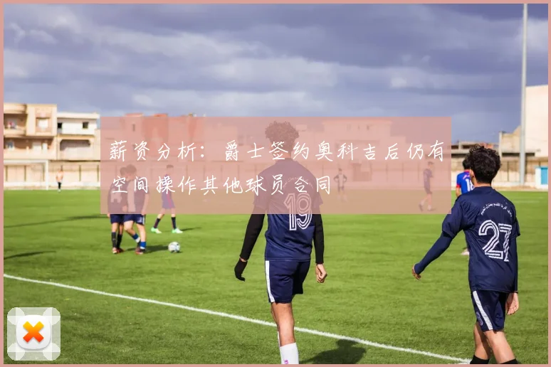 薪资分析：爵士签约奥科吉后仍有空间操作其他球员合同