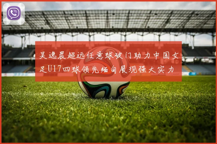 吴逸晨超远任意球破门助力中国女足U17四球领先缅甸展现强大实力