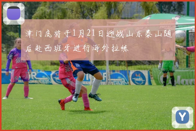 津门虎将于1月21日迎战山东泰山随后赴西班牙进行海外拉练