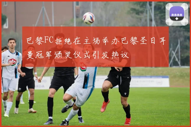 巴黎FC拒绝在主场举办巴黎圣日耳曼冠军颁奖仪式引发热议