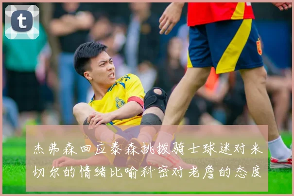 杰弗森回应泰森挑拨骑士球迷对米切尔的情绪比喻科密对老詹的态度