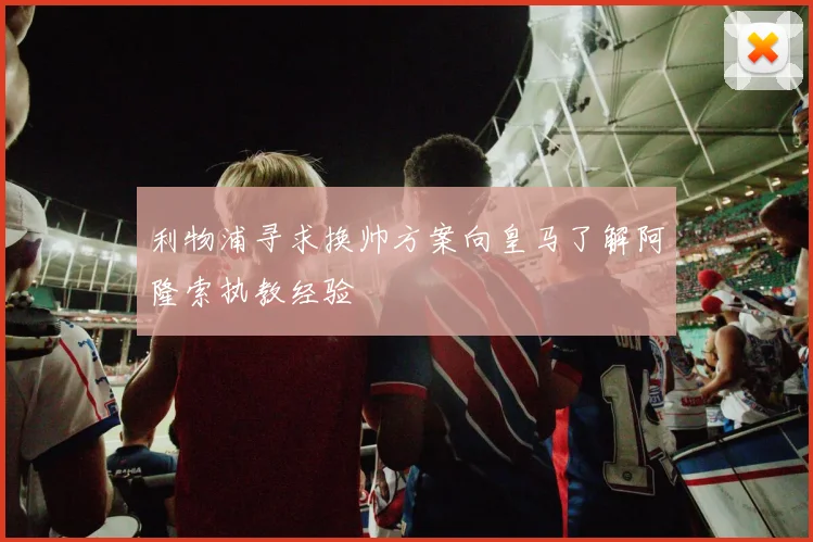 利物浦寻求换帅方案向皇马了解阿隆索执教经验