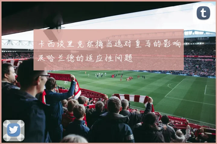 卡西谈里克尔梅当选对皇马的影响及哈兰德的适应性问题