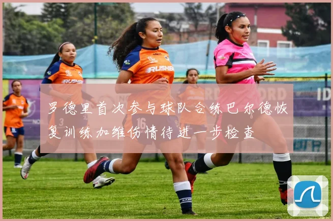 罗德里首次参与球队合练巴尔德恢复训练加维伤情待进一步检查