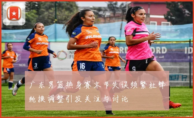 广东男篮热身赛末节失误频繁杜锋轮换调整引发关注与讨论