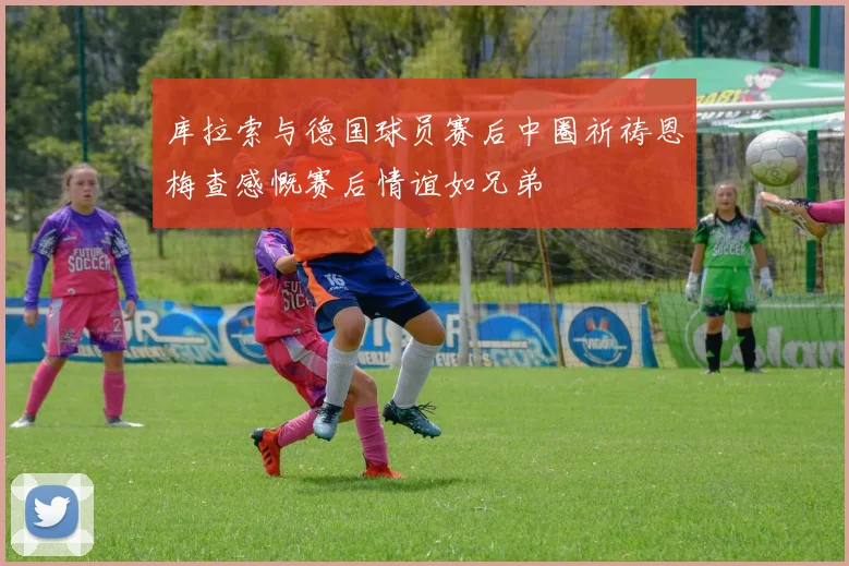 库拉索与德国球员赛后中圈祈祷恩梅查感慨赛后情谊如兄弟
