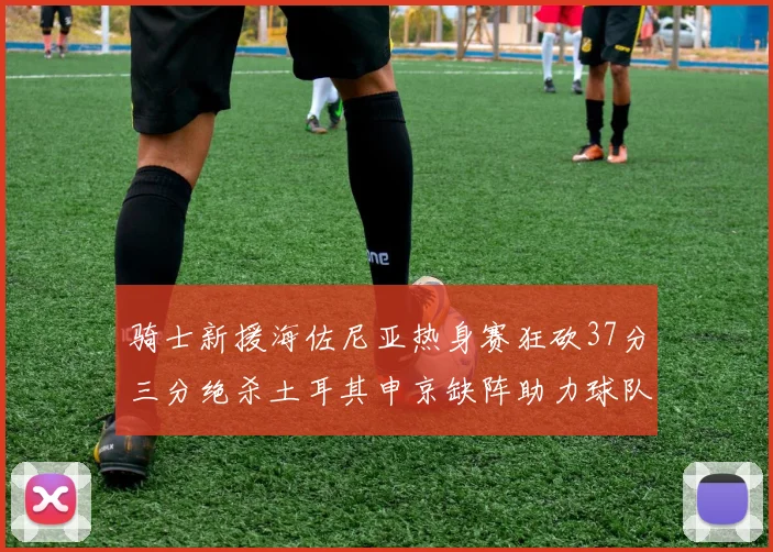 骑士新援海佐尼亚热身赛狂砍37分三分绝杀土耳其申京缺阵助力球队表现