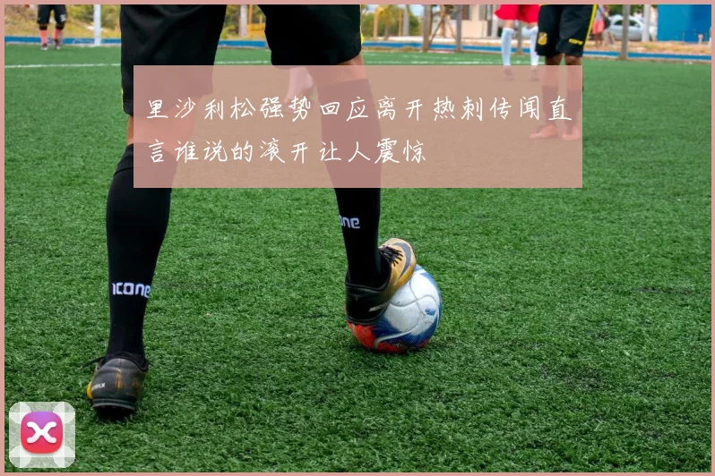 里沙利松强势回应离开热刺传闻直言谁说的滚开让人震惊